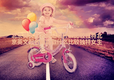 北京英文起名网站取什么比较独特_北京英文起名网站取什么比较独特女生