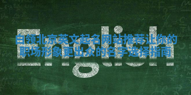 白领北京英文起名网站推荐 让你的职场形象更出众的名字选择指南 白领北京英文起名网站推荐 让你的职场形象更出众的名字选择指南